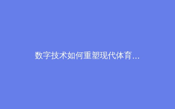 数字技术如何重塑现代体育观赛体验——从VR沉浸到数据实时可视化 - 2