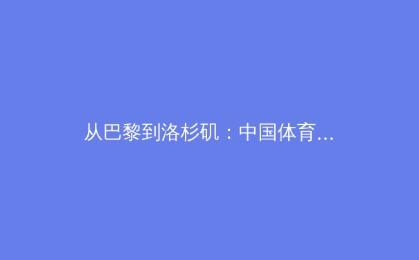 从巴黎到洛杉矶：中国体育产业转型期的机遇与阵痛 - 4
