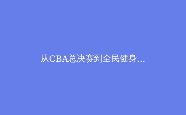从CBA总决赛到全民健身：中国体育产业的多元生态与未来机遇 - 4