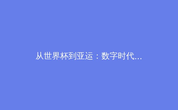 从世界杯到亚运：数字时代中国体育报道的转型与公众参与新生态