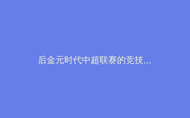 后金元时代中超联赛的竞技本质回归与商业价值重构 - 3